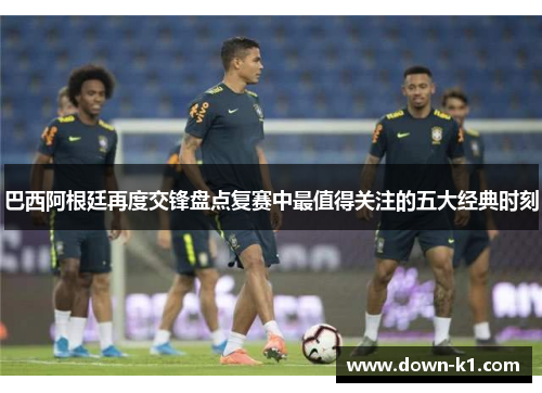 巴西阿根廷再度交锋盘点复赛中最值得关注的五大经典时刻