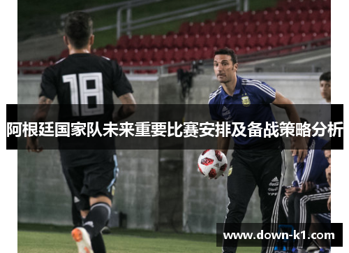 阿根廷国家队未来重要比赛安排及备战策略分析