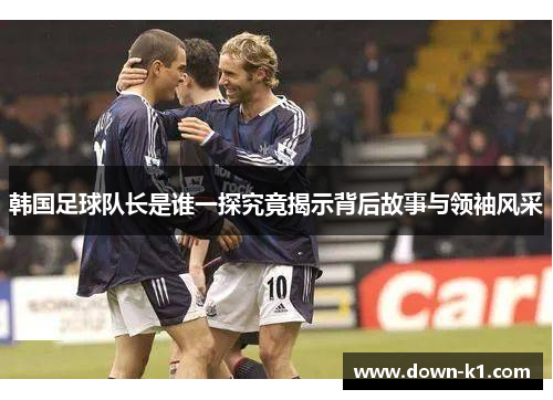 韩国足球队长是谁一探究竟揭示背后故事与领袖风采