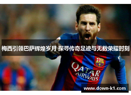 梅西引领巴萨辉煌岁月 探寻传奇足迹与无数荣耀时刻