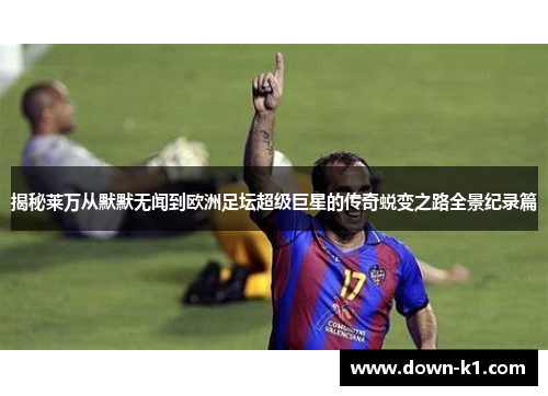 揭秘莱万从默默无闻到欧洲足坛超级巨星的传奇蜕变之路全景纪录篇