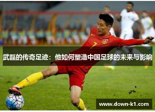 武磊的传奇足迹：他如何塑造中国足球的未来与影响