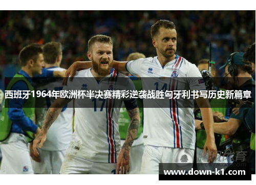 西班牙1964年欧洲杯半决赛精彩逆袭战胜匈牙利书写历史新篇章